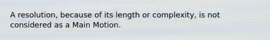 A resolution, because of its length or complexity, is not considered as a Main Motion.