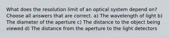 What does the resolution limit of an optical system depend on? Choose all answers that are correct. a) The wavelength of light b) The diameter of the aperture c) The distance to the object being viewed d) The distance from the aperture to the light detectors