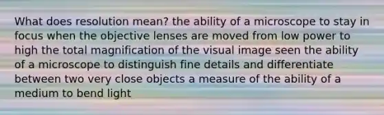 What does resolution mean? the ability of a microscope to stay in focus when the objective lenses are moved from low power to high the total magnification of the visual image seen the ability of a microscope to distinguish fine details and differentiate between two very close objects a measure of the ability of a medium to bend light