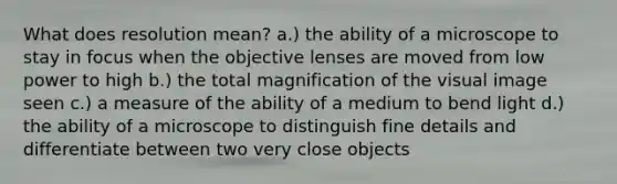 What does resolution mean? a.) the ability of a microscope to stay in focus when the objective lenses are moved from low power to high b.) the total magnification of the visual image seen c.) a measure of the ability of a medium to bend light d.) the ability of a microscope to distinguish fine details and differentiate between two very close objects