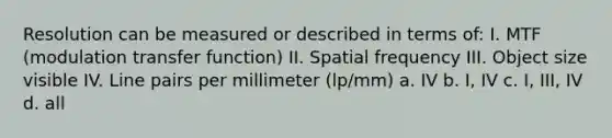 Resolution can be measured or described in terms of: I. MTF (modulation transfer function) II. Spatial frequency III. Object size visible IV. Line pairs per millimeter (lp/mm) a. IV b. I, IV c. I, III, IV d. all