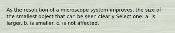 As the resolution of a microscope system improves, the size of the smallest object that can be seen clearly Select one: a. is larger. b. is smaller. c. is not affected.