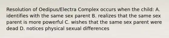 Resolution of Oedipus/Electra Complex occurs when the child: A. identifies with the same sex parent B. realizes that the same sex parent is more powerful C. wishes that the same sex parent were dead D. notices physical sexual differences