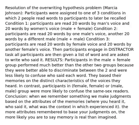 Resolution of the overwriting hypothesis problem (Marcia Johnson): Participants were assigned to one of 3 conditions in which 2 people read words to participants to later be recalled Condition 1: participants are read 20 words by man's voice and 20 words by women's voice (male + female) Condition 2: participants are read 20 words by one male's voice, another 20 words by a different male (male + male) Condition 3: participants are read 20 words by female voice and 20 words by another female's voice. Then participants engage in DISTRACTOR task all participants are then given a list of word and are asked to write who said it. RESULTS: Participants in the male + female group performed much better than the other two groups because they were better able to discriminate between the 2 and were less likely to confuse who said each word. They based their memories on the distinct characteristics of the voices they heard. In contrast, participants in (female, female) or (male, male) group were more likely to confuse the same-sex readers. Conclusion: when we remember something we make judgments based on the attributes of the memories (where you heard it, who said it, what was the context in which experienced it). the more attributes remembered to base your judgments on, the more likely you are to say memory is real than imagined.