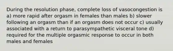 During the resolution phase, complete loss of vasocongestion is a) more rapid after orgasm in females than males b) slower following an orgasm than if an orgasm does not occur c) usually associated with a return to parasympathetic visceral tone d) required for the multiple orgasmic response to occur in both males and females