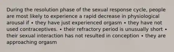 During the resolution phase of the sexual response cycle, people are most likely to experience a rapid decrease in physiological arousal if ∙ they have just experienced orgasm ∙ they have not used contraceptives. ∙ their refractory period is unusually short ∙ their sexual interaction has not resulted in conception ∙ they are approaching orgasm