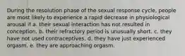 During the resolution phase of the sexual response cycle, people are most likely to experience a rapid decrease in physiological arousal if a. their sexual interaction has not resulted in conception. b. their refractory period is unusually short. c. they have not used contraceptives. d. they have just experienced orgasm. e. they are approaching orgasm.