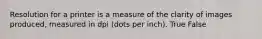 Resolution for a printer is a measure of the clarity of images produced, measured in dpi (dots per inch). True False