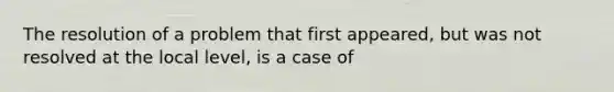 The resolution of a problem that first appeared, but was not resolved at the local level, is a case of