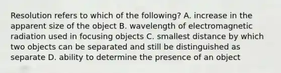 Resolution refers to which of the following? A. increase in the apparent size of the object B. wavelength of electromagnetic radiation used in focusing objects C. smallest distance by which two objects can be separated and still be distinguished as separate D. ability to determine the presence of an object