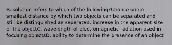 Resolution refers to which of the following?Choose one:A. smallest distance by which two objects can be separated and still be distinguished as separateB. increase in the apparent size of the objectC. wavelength of electromagnetic radiation used in focusing objectsD. ability to determine the presence of an object