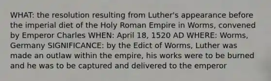 WHAT: the resolution resulting from Luther's appearance before the imperial diet of the Holy Roman Empire in Worms, convened by Emperor Charles WHEN: April 18, 1520 AD WHERE: Worms, Germany SIGNIFICANCE: by the Edict of Worms, Luther was made an outlaw within the empire, his works were to be burned and he was to be captured and delivered to the emperor