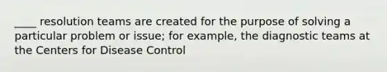 ____ resolution teams are created for the purpose of solving a particular problem or issue; for example, the diagnostic teams at the Centers for Disease Control