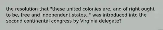 the resolution that "these united colonies are, and of right ought to be, free and independent states.." was introduced into the second continental congress by Virginia delegate?