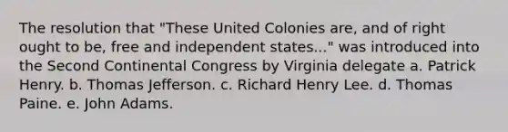 The resolution that "These United Colonies are, and of right ought to be, free and independent states..." was introduced into the Second Continental Congress by Virginia delegate a. Patrick Henry. b. Thomas Jefferson. c. Richard Henry Lee. d. Thomas Paine. e. John Adams.