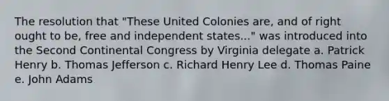 The resolution that "These United Colonies are, and of right ought to be, free and independent states..." was introduced into the Second Continental Congress by Virginia delegate a. Patrick Henry b. Thomas Jefferson c. Richard Henry Lee d. Thomas Paine e. John Adams