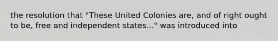 the resolution that "These United Colonies are, and of right ought to be, free and independent states..." was introduced into