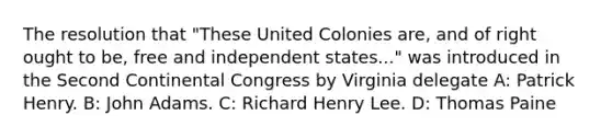 The resolution that "These United Colonies are, and of right ought to be, free and independent states..." was introduced in the Second Continental Congress by Virginia delegate A: Patrick Henry. B: John Adams. C: Richard Henry Lee. D: Thomas Paine