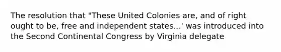 The resolution that "These United Colonies are, and of right ought to be, free and independent states...' was introduced into the Second Continental Congress by Virginia delegate