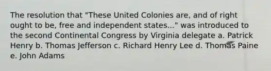 The resolution that "These United Colonies are, and of right ought to be, free and independent states..." was introduced to the second Continental Congress by Virginia delegate a. Patrick Henry b. Thomas Jefferson c. Richard Henry Lee d. Thomas Paine e. John Adams