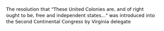 The resolution that "These United Colonies are, and of right ought to be, free and independent states..." was introduced into the Second Continental Congress by Virginia delegate