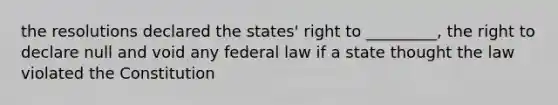 the resolutions declared the states' right to _________, the right to declare null and void any federal law if a state thought the law violated the Constitution