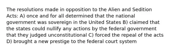 The resolutions made in opposition to the Alien and Sedition Acts: A) once and for all determined that the national government was sovereign in the United States B) claimed that the states could nullify any actions by the federal government that they judged unconstitutional C) forced the repeal of the acts D) brought a new prestige to the federal court system