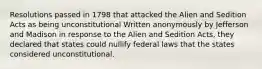 Resolutions passed in 1798 that attacked the Alien and Sedition Acts as being unconstitutional Written anonymously by Jefferson and Madison in response to the Alien and Sedition Acts, they declared that states could nullify federal laws that the states considered unconstitutional.