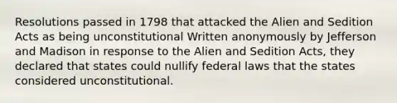 Resolutions passed in 1798 that attacked the Alien and Sedition Acts as being unconstitutional Written anonymously by Jefferson and Madison in response to the Alien and Sedition Acts, they declared that states could nullify federal laws that the states considered unconstitutional.