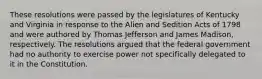 These resolutions were passed by the legislatures of Kentucky and Virginia in response to the Alien and Sedition Acts of 1798 and were authored by Thomas Jefferson and James Madison, respectively. The resolutions argued that the federal government had no authority to exercise power not specifically delegated to it in the Constitution.