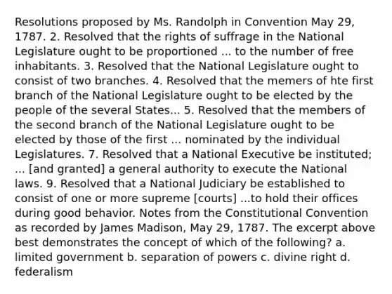 Resolutions proposed by Ms. Randolph in Convention May 29, 1787. 2. Resolved that the rights of suffrage in the National Legislature ought to be proportioned ... to the number of free inhabitants. 3. Resolved that the National Legislature ought to consist of two branches. 4. Resolved that the memers of hte first branch of the National Legislature ought to be elected by the people of the several States... 5. Resolved that the members of the second branch of the National Legislature ought to be elected by those of the first ... nominated by the individual Legislatures. 7. Resolved that a National Executive be instituted; ... [and granted] a general authority to execute the National laws. 9. Resolved that a National Judiciary be established to consist of one or more supreme [courts] ...to hold their offices during good behavior. Notes from the Constitutional Convention as recorded by James Madison, May 29, 1787. The excerpt above best demonstrates the concept of which of the following? a. limited government b. separation of powers c. divine right d. federalism