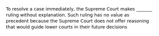 To resolve a case immediately, the Supreme Court makes _______ ruling without explanation. Such ruling has no value as precedent because the Supreme Court does not offer reasoning that would guide lower courts in their future decisions