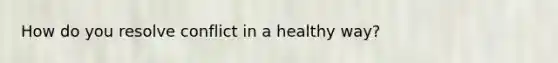 How do you resolve conflict in a healthy way?