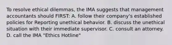 To resolve ethical dilemmas, the IMA suggests that management accountants should FIRST: A. follow their company's established policies for Reporting unethical behavior. B. discuss the unethical situation with their immediate supervisor. C. consult an attorney. D. call the IMA "Ethics Hotline"