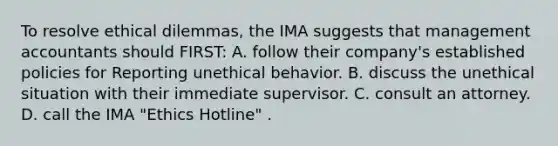 To resolve ethical dilemmas, the IMA suggests that management accountants should FIRST: A. follow their company's established policies for Reporting unethical behavior. B. discuss the unethical situation with their immediate supervisor. C. consult an attorney. D. call the IMA "Ethics Hotline" .