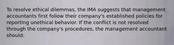 To resolve ethical dilemmas, the IMA suggests that management accountants first follow their company's established policies for reporting unethical behavior. If the conflict is not resolved through the company's procedures, the management accountant should: