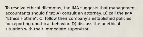 To resolve ethical dilemmas, the IMA suggests that management accountants should first: A) consult an attorney. B) call the IMA "Ethics Hotline". C) follow their company's established policies for reporting unethical behavior. D) discuss the unethical situation with their immediate supervisor.