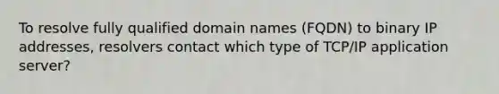 To resolve fully qualified domain names (FQDN) to binary IP addresses, resolvers contact which type of TCP/IP application server?