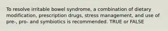 To resolve irritable bowel syndrome, a combination of dietary modification, prescription drugs, stress management, and use of pre-, pro- and symbiotics is recommended. TRUE or FALSE