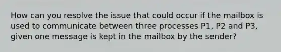 How can you resolve the issue that could occur if the mailbox is used to communicate between three processes P1, P2 and P3, given one message is kept in the mailbox by the sender?