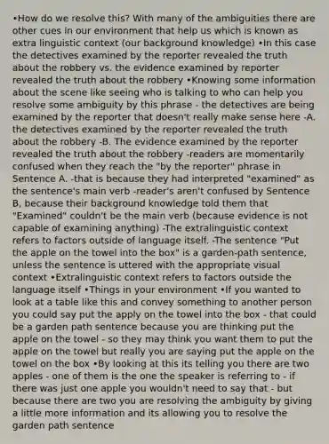 •How do we resolve this? With many of the ambiguities there are other cues in our environment that help us which is known as extra linguistic context (our background knowledge) •In this case the detectives examined by the reporter revealed the truth about the robbery vs. the evidence examined by reporter revealed the truth about the robbery •Knowing some information about the scene like seeing who is talking to who can help you resolve some ambiguity by this phrase - the detectives are being examined by the reporter that doesn't really make sense here -A. the detectives examined by the reporter revealed the truth about the robbery -B. The evidence examined by the reporter revealed the truth about the robbery -readers are momentarily confused when they reach the "by the reporter" phrase in Sentence A. -that is because they had interpreted "examined" as the sentence's main verb -reader's aren't confused by Sentence B, because their background knowledge told them that "Examined" couldn't be the main verb (because evidence is not capable of examining anything) -The extralinguistic context refers to factors outside of language itself. -The sentence "Put the apple on the towel into the box" is a garden-path sentence, unless the sentence is uttered with the appropriate visual context •Extralinguistic context refers to factors outside the language itself •Things in your environment •If you wanted to look at a table like this and convey something to another person you could say put the apply on the towel into the box - that could be a garden path sentence because you are thinking put the apple on the towel - so they may think you want them to put the apple on the towel but really you are saying put the apple on the towel on the box •By looking at this its telling you there are two apples - one of them is the one the speaker is referring to - if there was just one apple you wouldn't need to say that - but because there are two you are resolving the ambiguity by giving a little more information and its allowing you to resolve the garden path sentence