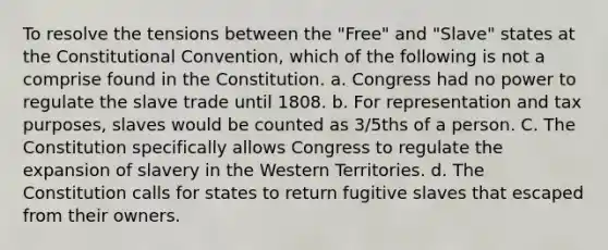 To resolve the tensions between the "Free" and "Slave" states at the Constitutional Convention, which of the following is not a comprise found in the Constitution. a. Congress had no power to regulate the slave trade until 1808. b. For representation and tax purposes, slaves would be counted as 3/5ths of a person. C. The Constitution specifically allows Congress to regulate the expansion of slavery in the Western Territories. d. The Constitution calls for states to return fugitive slaves that escaped from their owners.