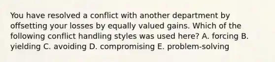 You have resolved a conflict with another department by offsetting your losses by equally valued gains. Which of the following conflict handling styles was used here? A. forcing B. yielding C. avoiding D. compromising E. problem-solving