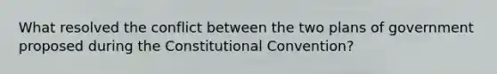 What resolved the conflict between the two plans of government proposed during the Constitutional Convention?