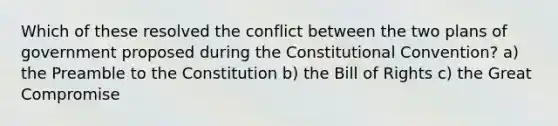 Which of these resolved the conflict between the two plans of government proposed during the Constitutional Convention? a) the Preamble to the Constitution b) the Bill of Rights c) the Great Compromise