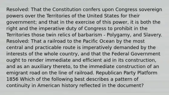 Resolved: That the Constitution confers upon Congress sovereign powers over the Territories of the United States for their government; and that in the exercise of this power, it is both the right and the imperative duty of Congress to prohibit in the Territories those twin relics of barbarism - Polygamy, and Slavery. Resolved: That a railroad to the Pacific Ocean by the most central and practicable route is imperatively demanded by the interests of the whole country, and that the Federal Government ought to render immediate and efficient aid in its construction, and as an auxiliary thereto, to the immediate construction of an emigrant road on the line of railroad. Republican Party Platform 1856 Which of the following best describes a pattern of continuity in American history reflected in the document?