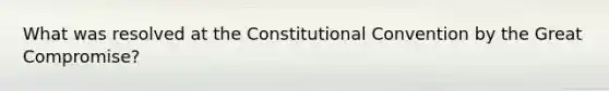 What was resolved at the Constitutional Convention by the Great Compromise?