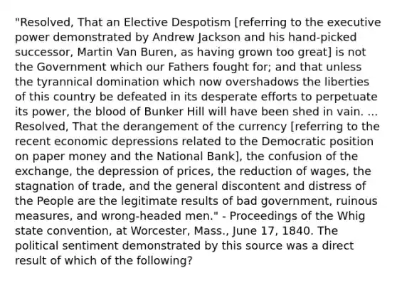 "Resolved, That an Elective Despotism [referring to the executive power demonstrated by Andrew Jackson and his hand-picked successor, Martin Van Buren, as having grown too great] is not the Government which our Fathers fought for; and that unless the tyrannical domination which now overshadows the liberties of this country be defeated in its desperate efforts to perpetuate its power, the blood of Bunker Hill will have been shed in vain. ... Resolved, That the derangement of the currency [referring to the recent economic depressions related to the Democratic position on paper money and the National Bank], the confusion of the exchange, the depression of prices, the reduction of wages, the stagnation of trade, and the general discontent and distress of the People are the legitimate results of bad government, ruinous measures, and wrong-headed men." - Proceedings of the Whig state convention, at Worcester, Mass., June 17, 1840. The political sentiment demonstrated by this source was a direct result of which of the following?