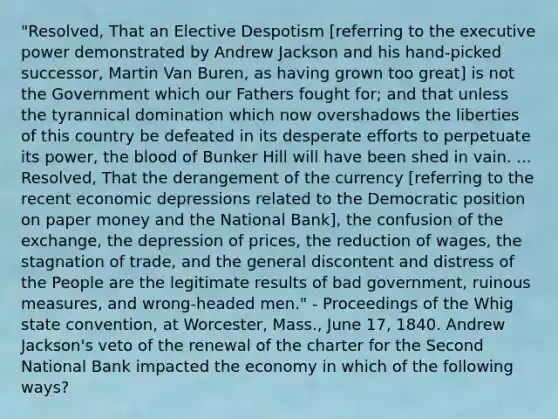 "Resolved, That an Elective Despotism [referring to the executive power demonstrated by Andrew Jackson and his hand-picked successor, Martin Van Buren, as having grown too great] is not the Government which our Fathers fought for; and that unless the tyrannical domination which now overshadows the liberties of this country be defeated in its desperate efforts to perpetuate its power, the blood of Bunker Hill will have been shed in vain. ... Resolved, That the derangement of the currency [referring to the recent economic depressions related to the Democratic position on paper money and the National Bank], the confusion of the exchange, the depression of prices, the reduction of wages, the stagnation of trade, and the general discontent and distress of the People are the legitimate results of bad government, ruinous measures, and wrong-headed men." - Proceedings of the Whig state convention, at Worcester, Mass., June 17, 1840. Andrew Jackson's veto of the renewal of the charter for the Second National Bank impacted the economy in which of the following ways?