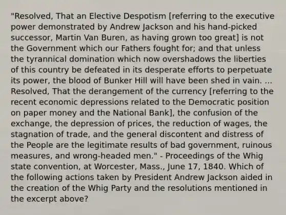 "Resolved, That an Elective Despotism [referring to the executive power demonstrated by Andrew Jackson and his hand-picked successor, Martin Van Buren, as having grown too great] is not the Government which our Fathers fought for; and that unless the tyrannical domination which now overshadows the liberties of this country be defeated in its desperate efforts to perpetuate its power, the blood of Bunker Hill will have been shed in vain. ... Resolved, That the derangement of the currency [referring to the recent economic depressions related to the Democratic position on paper money and the National Bank], the confusion of the exchange, the depression of prices, the reduction of wages, the stagnation of trade, and the general discontent and distress of the People are the legitimate results of bad government, ruinous measures, and wrong-headed men." - Proceedings of the Whig state convention, at Worcester, Mass., June 17, 1840. Which of the following actions taken by President Andrew Jackson aided in the creation of the Whig Party and the resolutions mentioned in the excerpt above?